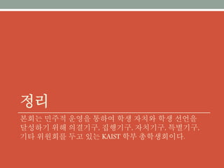 정리
본회는 민주적 운영을 통하여 학생 자치와 학생 선언을 달성하
기 위해 의결기구, 집행기구, 자치기구, 특별기구, 기타 위원회
를 두고 있는 KAIST 학부 총학생회이다.
 