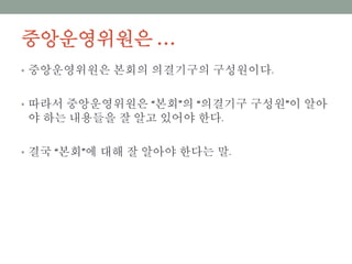 중앙운영위원은 …
• 중앙운영위원은 본회의 의결기구의 구성원이다.
• 따라서 중앙운영위원은 “본회”의 “의결기구 구성원”이 알아야
하는 내용들을 잘 알고 있어야 한다.
• 결국 “본회”에 대해 잘 알아야 한다는 말.
 