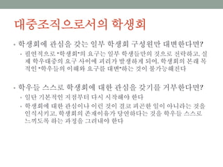 대중조직으로서의 학생회
• 학생회에 관심을 갖는 일부 학생회 구성원만 대변한다면?
• 필연적으로 “학생회”의 요구는 일부 학생들만의 것으로 전락하고, 실제 학
우대중의 요구 사이에 괴리가 발생하게 되어, 학생회의 본래 목적인 “학우
들의 이해와 요구를 대변”하는 것이 불가능해진다
• 학우들 스스로 학생회에 대한 관심을 갖기를 거부한다면?
• 일단 기본적인 지점부터 다시 시작해야 한다
• 학생회에 대한 관심이나 이런 것이 결코 피곤한 일이 아니라는 것을 인식시
키고, 학생회의 존재이유가 당연하다는 것을 학우들 스스로 느끼도록 하는
과정을 그려내야 한다
 