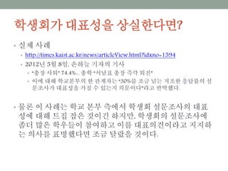 학생회가 대표성을 상실한다면?
• 실제 사례
• http://times.kaist.ac.kr/news/articleView.html?idxno=1594
• 2012년 5월 8일, 손하늘 기자의 기사
• “총장 사퇴” 74.4%... 총학 “서남표 총장 즉각 퇴진”
• 이에 대해 학교본부의 한 관계자는 “30%를 조금 넘는 저조한 응답률의 설문조
사가 대표성을 가질 수 있는지 의문이다”라고 반박했다.
• 물론 이 사례는 학교 본부 측에서 학생회 설문조사의 대표성에
대해 트집 잡은 것이긴 하지만, 학생회의 설문조사에 좀더 많은
학우들이 참여하고 이를 대표의견이라고 지지하는 의사를 표명
했다면 조금 달랐을 것이다.
 