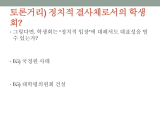 토론거리) 정치적 결사체로서의 학생회?
• 그렇다면, 학생회는 “정치적 입장”에 대해서도 대표성을 띨 수
있는가?
• EG) 국정원 사태
• EG) 대학평의원회 건설
 