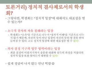 토론거리) 정치적 결사체로서의 학생회?
• 그렇다면, 학생회는 “정치적 입장”에 대해서도 대표성을 띨 수
있는가?
• 소극적 결사의 자유 침해라는 입장
• 학생회는 “소속”을 기준으로 나누지 “정치적 이해”를 기준으로 나누지 않
기 때문에, 자신의 뜻이 아닌 입장이 자신의 뜻인 양 잘못 받아들여질 수 있
다. 고로 정치적 입장에 대한 대표성은 띨 수 없다!
• 의사 결정 기구의 업무 영역이라는 입장
• 최종 결정이 이뤄지기까지 충분한 대화와 설득의 과정을 거쳤다면 정치적
입장 또한 얼마든지 대변할 수 있다!
• 쉽게 정답이 나지 않는 만년 떡밥 
 