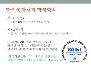 학부 총학생회 학생회칙
• 제1조 (명칭)
• 본회는 KAIST 학부 총학생회라 한다.
• 제3조 제1항
• “본회의 회원은 본교의 학사과정에 재적 중인 자로 한다.”
• … 그래, KAIST 4천 학우로 구성되는
커다란 사회 그 자체를 일컫는 말이
바로 KAIST 학부 총학생회 되겠습니다.
“학생회관 2층” 구석 사무실 폐인들을
일컫는 말이 절대로 아니라 이 말씀입니다.
 