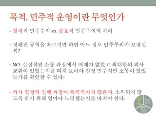 목적, 민주적 운영이란 무엇인가
• 절차적 민주주의 vs. 실효적 민주주의의 차이
• 정해진 규칙을 따르기만 하면 어느 정도 민주주의가 보장된 셈?
• NO. 실질적인 소통 과정에서 배제가 없었고 최대한의 의사교환
이 있었는지를 따져 보아야 진정 민주적인 소통이 있었는가를 확
인할 수 있다!
• 의사 결정의 진행 과정이 폭력적이지 않은지, 소외되지 않도록 하
기 위해 얼마나 노력했는지를 따져야 한다.
학생
自治
KAIST
학생
선언
민주
적
운영
 