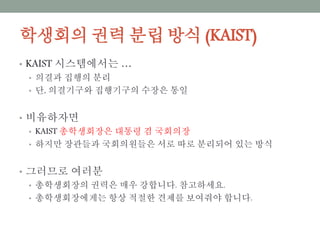 학생회의 권력 분립 방식 (KAIST)
• KAIST 시스템에서는 …
• 의결과 집행의 분리
• 단, 의결기구와 집행기구의 수장은 통일
• 비유하자면
• KAIST 총학생회장은 대통령 겸 국회의장
• 하지만 장관들과 국회의원들은 서로 따로 분리되어 있는 방식
• 그러므로 여러분
• 총학생회장의 권력은 매우 강합니다. 참고하세요.
• 총학생회장에게는 항상 적절한 견제를 보여줘야 합니다.
 
