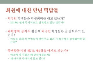 회원에 대한 만년 떡밥들
• 외국인 학생들은 학생회비를 내고 있는가?
• 2013년 현재 묵시적으로 면제되고 있는 것인가?
• 과학생회, 동아리 활동에 외국인 학생들은 잘 참여하고 있는가?
• 이들을 위해 각 모임들이 영어로도 회의, 서식작성을 진행해야만 하는가?
• 학생활동지침 제7조 제6항을 어겨도 되는가?
• 애초에 이 지침은 왜 만들어졌는가?
• 왜 아직도 사라지지 않고 있나?
 