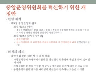 중앙운영위원회를 혁신하기 위한 개정안
• 현행 회칙
• 제5장 중앙운영위원회
• 회칙 제38조 (지위)
• 중앙운영위원회는 본회 제반 사항의 신속하고 민주적인 결정을 위하여 전학대회가 일정
권한을 위임한 상설적인 의결기구이다.
• 회칙 제39조 (중앙운영위원)
• 총학생회장단
• 동아리연합회, 각 과학생회, 반대표자협의회, 각 상설위원회 대표 중앙운영위원 1인
• 회칙의 의도
• 과학생회장의 대의성 절대적 강화
• 과학생회장이 학생복지위원회 등 상설위원회 운영에 폭넓게 관여, 깊이있게 이해
• 과학생회의 의견을 수렴한 채 중앙운영위원회 회의에 임하는 모습 기대
• 중앙운영위원회 결과를 과학생회 회원들과 공유하는 모습을 기대함
 
