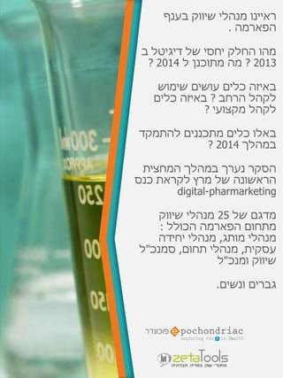 ‫בענף‬ ‫שיווק‬ ‫מנהלי‬ ‫ראיינו‬
‫הפארמה‬.
‫של‬ ‫יחסי‬ ‫החלק‬ ‫מהו‬‫דיגיטל‬‫ב‬
2013?‫ל‬ ‫מתוכנן‬ ‫מה‬2014?
‫שימוש‬ ‫עושים‬ ‫כלים‬ ‫באיזה‬
‫הרחב‬ ‫לקהל‬?‫כלים‬ ‫באיזה‬
‫מקצועי‬ ‫לקהל‬?
‫להתמקד‬ ‫מתכננים‬ ‫כלים‬ ‫באלו‬
‫במהלך‬2014?
‫המחצית‬ ‫במהלך‬ ‫נערך‬ ‫הסקר‬
‫כנס‬ ‫לקראת‬ ‫מרץ‬ ‫של‬ ‫הראשונה‬
digital-pharmarketing
‫של‬ ‫מדגם‬25‫שיווק‬ ‫מנהלי‬
‫מתחום‬‫הפארמה‬‫הכולל‬:
‫מותג‬ ‫מנהלי‬,‫יחידה‬ ‫מנהלי‬
‫עסקית‬,‫תחום‬ ‫מנהלי‬,‫סמנכ‬"‫ל‬
‫ומנכ‬ ‫שיווק‬"‫ל‬
‫ונשים‬ ‫גברים‬.
 