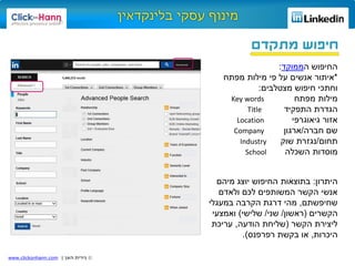 ©‫האן‬ ‫נירית‬|www.clickonhann.com
‫מתקדם‬ ‫חיפוש‬
‫ה‬ ‫החיפוש‬‫ממוקד‬:
*‫על‬ ‫אנשים‬ ‫איתור‬‫מילות‬ ‫פי‬‫מפתח‬
‫מצטלבים‬ ‫חיפוש‬ ‫וחתכי‬:
‫מילות‬‫מפתח‬Key words
‫הגדרת‬‫התפקיד‬Title
‫גיאוגרפי‬ ‫אזור‬Location
‫חברה‬ ‫שם‬/‫ארגון‬Company
‫תחום‬/‫שוק‬ ‫נגזרת‬Industry
‫השכלה‬ ‫מוסדות‬School
‫היתרון‬:‫מיהם‬ ‫יוצג‬ ‫החיפוש‬ ‫בתוצאות‬
‫ולאדם‬ ‫לכם‬ ‫המשותפים‬ ‫הקשר‬ ‫אנשי‬
‫שחיפשתם‬,‫במעגלי‬ ‫הקרבה‬ ‫דרגת‬ ‫מהי‬
‫הקשרים‬(‫ראשון‬/‫שני‬/‫שלישי‬)‫ואמצעי‬
‫הקשר‬ ‫ליצירת‬(‫הודעה‬ ‫שליחת‬,‫עריכת‬
‫היכרות‬,‫בקשת‬ ‫או‬‫רפרפנס‬.)
 