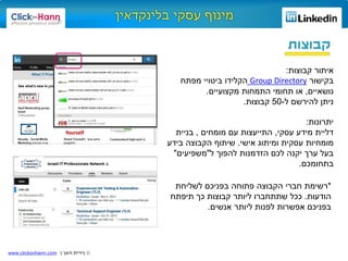 ©‫האן‬ ‫נירית‬|www.clickonhann.com
‫קבוצות‬
‫קבוצות‬ ‫איתור‬:
‫בקישור‬Group Directory‫מפתח‬ ‫ביטויי‬ ‫הקלידו‬
‫נושאיים‬,‫מקצועיים‬ ‫התמחות‬ ‫תחומי‬ ‫או‬.
‫ל‬ ‫להירשם‬ ‫ניתן‬-50‫קבוצות‬.
‫יתרונות‬:
‫עסקי‬ ‫מידע‬ ‫דליית‬,‫מומחים‬ ‫עם‬ ‫התייעצות‬,‫בניית‬
‫אישי‬ ‫ומיתוג‬ ‫עסקית‬ ‫מומחיות‬.‫בידע‬ ‫הקבוצה‬ ‫שיתוף‬
‫ל‬ ‫להפוך‬ ‫הזדמנות‬ ‫לכם‬ ‫יקנה‬ ‫ערך‬ ‫בעל‬"‫משפיעים‬"
‫בתחומכם‬.
*‫רשימת‬‫לשליחת‬ ‫בפניכם‬ ‫פתוחה‬ ‫הקבוצה‬ ‫חברי‬
‫הודעות‬.‫תיפתח‬ ‫כך‬ ‫קבוצות‬ ‫ליותר‬ ‫שתתחברו‬ ‫ככל‬
‫ליותר‬ ‫לפנות‬ ‫אפשרות‬ ‫בפניכם‬‫אנשים‬.
 