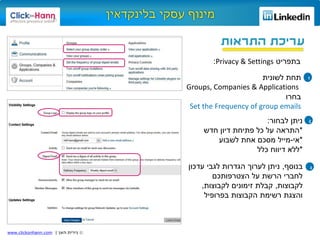 ©‫האן‬ ‫נירית‬|www.clickonhann.com
‫התראות‬ ‫עריכת‬
‫בתפריט‬Privacy & Settings:
1‫תחת‬‫לשונית‬
Groups, Companies & Applications
‫בחרו‬
Set the Frequency of group emails
‫לבחור‬ ‫ניתן‬:
*‫חדש‬ ‫דיון‬ ‫פתיחת‬ ‫כל‬ ‫על‬ ‫התראה‬
*‫אי‬-‫לשבוע‬ ‫אחת‬ ‫מסכם‬ ‫מייל‬
*‫כלל‬ ‫דיווח‬ ‫ללא‬
2
3‫בנוסף‬,‫עדכון‬ ‫לגבי‬ ‫הגדרות‬ ‫לערוך‬ ‫ניתן‬
‫הצטרפותכם‬ ‫על‬ ‫הרשת‬ ‫לחברי‬
‫לקבוצות‬,‫לקבוצות‬ ‫זימונים‬ ‫קבלת‬,
‫בפרופיל‬ ‫הקבוצות‬ ‫רשימת‬ ‫והצגת‬
 