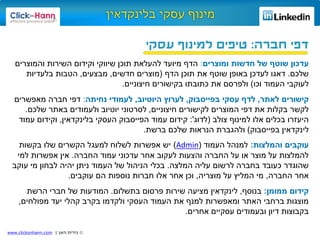 ©‫האן‬ ‫נירית‬|www.clickonhann.com
‫חברה‬ ‫דפי‬:‫עסקי‬ ‫למינוף‬ ‫טיפים‬
‫ומוצרים‬ ‫חדשות‬ ‫של‬ ‫שוטף‬ ‫עדכון‬:‫והמוצרים‬ ‫השירות‬ ‫וקידום‬ ‫שיווקי‬ ‫תוכן‬ ‫להעלאת‬ ‫מיועד‬ ‫הדף‬
‫שלכם‬.‫הדף‬ ‫תוכן‬ ‫את‬ ‫שוטף‬ ‫באופן‬ ‫לעדכן‬ ‫דאגו‬(‫חדשים‬ ‫מוצרים‬,‫מבצעים‬,‫בלעדיות‬ ‫הטבות‬
‫לעוקבי‬‫העמוד‬‫וכו‬)‫חיצוניים‬ ‫בקישורים‬ ‫כתובתו‬ ‫את‬ ‫ולפרסם‬.
‫לאתר‬ ‫קישורים‬,‫עסקי‬ ‫לדף‬‫בפייסבוק‬,‫לערוץ‬‫היוטיוב‬,‫נחיתה‬ ‫לעמודי‬:‫מאפשרים‬ ‫חברה‬ ‫דפי‬
‫חיצוניים‬ ‫לקישורים‬ ‫המוצרים‬ ‫דפי‬ ‫את‬ ‫בקלות‬ ‫לקשר‬,‫לסרטוני‬‫יוטיוב‬‫שלכם‬ ‫באתר‬ ‫ולעמודים‬.
‫צולב‬ ‫למינוף‬ ‫אלו‬ ‫בכלים‬ ‫היעזרו‬(‫לדוג‬':‫עמוד‬ ‫קידום‬‫הפייסבוק‬‫העסקי‬‫בלינקדאין‬,‫עמוד‬ ‫וקידום‬
‫לינקדאין‬‫בפייסבוק‬)‫ברשת‬ ‫שלכם‬ ‫הנראות‬ ‫ולהגברת‬.
‫והמלצות‬ ‫עוקבים‬:‫העמוד‬ ‫למנהל‬(Admin)‫בקשות‬ ‫שלו‬ ‫הקשרים‬ ‫למעגל‬ ‫לשלוח‬ ‫אפשרות‬ ‫יש‬
‫החברה‬ ‫עמוד‬ ‫עדכוני‬ ‫אחר‬ ‫לעקוב‬ ‫והצעות‬ ‫החברה‬ ‫על‬ ‫או‬ ‫מוצר‬ ‫על‬ ‫להמלצות‬.‫למי‬ ‫אפשרות‬ ‫אין‬
‫המלצה‬ ‫עליה‬ ‫לרשום‬ ‫בחברה‬ ‫כעובד‬ ‫שהוגדר‬.‫עוקב‬ ‫מי‬ ‫לבחון‬ ‫יהיה‬ ‫ניתן‬ ‫העמוד‬ ‫של‬ ‫הניהול‬ ‫בכלי‬
‫החברה‬ ‫אחר‬,‫מוצריה‬ ‫על‬ ‫המליץ‬ ‫מי‬,‫עוקבים‬ ‫הם‬ ‫נוספות‬ ‫חברות‬ ‫אלו‬ ‫אחר‬ ‫וכן‬.
‫קידום‬‫ממומן‬:‫בנוסף‬,‫לינקדאין‬‫בתשלום‬ ‫פרסום‬ ‫שירות‬ ‫מציעה‬.‫הרשת‬ ‫חברי‬ ‫של‬ ‫המודעות‬
‫מפולחים‬ ‫יעד‬ ‫קהלי‬ ‫בקרב‬ ‫ולקדמו‬ ‫העסקי‬ ‫העמוד‬ ‫את‬ ‫למנף‬ ‫ומאפשרות‬ ‫האתר‬ ‫ברחבי‬ ‫מוצגות‬,
‫אחרים‬ ‫עסקיים‬ ‫ובעמודים‬ ‫דיון‬ ‫בקבוצות‬.
 