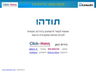©‫האן‬ ‫נירית‬|www.clickonhann.com
‫לעמוד‬ ‫אשמח‬‫מעשית‬ ‫בהדרכה‬ ‫לרשותכם‬
‫לבניית‬‫נוכחות‬‫ברשת‬ ‫אפקטיבית‬.
‫טלפון‬:6601756-054‫טוויטר‬:Nirit_H@
‫פייסבוק‬:HannonClick‫לינקדאין‬:nirithann
‫האן‬ ‫נירית‬
 