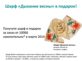 Шарф «Дыхание весны» в подарок!
Шарф «Дыхание весны»
размер:145х30 см
материал: шифон
Получите шарф в подарок
за заказ от 100ББ
накопительно* в марте 2014
Шарф будет предложен в качестве подарка при достижении 100ББ в заказах марта.
То есть можно либо сразу сделать заказ на 100ББ либо, например, сделать первый заказ
на 40 ББ, а второй – на 60ББ , и получить шарф со вторым заказом.
 