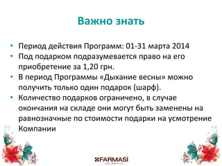 Важно знать
• Период действия Программ: 01-31 марта 2014
• Под подарком подразумевается право на его
приобретение за 1,20 грн.
• В период Программы «Дыхание весны» можно
получить только один подарок (шарф).
• Количество подарков ограничено, в случае
окончания на складе они могут быть заменены на
равнозначные по стоимости подарки на усмотрение
Компании
 