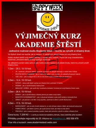 www.akademiestesti.webs.com
VÝJIMEČNÝ KURZ
AKADEMIE ŠTĚSTÍ
Jedinečná možnost studia Akademie štěstí – naučíte se vytvořit si šťastný život.
Ve čtyřech dnech se naučíte, jak si nastavit 12 základních oblastí života pro svůj šťastný život.
Každý student obdrží svůj osobní Astrotyp a osobní letící hvězdu. Pozná tak svoji charakteristiku
osobnosti, přirozené talenty a svoji typologii osobnosti.
Na základně poznání sebe sama si pak každý studen nastaví své oblasti života, které mu umožní prožít
šťastný život.
1.Den – 29.3. 10-18 hod.
– JÁ – osobnost, přirozené talenty, typologie osobnosti na základě Astrotypu a osobní letící hvězdy
– ŽIVOTNÍ CESTA A KARIÉRA – jak si zvolit svoji osobní cestu a kariéru na základě přirozených talentů
– VIZE, CÍLE – jak si nastavit vize a cíle na své životní cestě a kariéře a jak jich dosáhnout
2.Den – 12.4. 10-18 hod.
– VZTAHY – kdo je váš ideální partner pro šťastný život, podnikání či kariéru
– RODINA – jak si vytvořit šťastný rodinný život
– MINULOST, KOŘEN – jak využít síly, moudrosti a bohatství minulosti pro svoji šťastnou životní cestu
3.Den – 26.4. 10-18 hod.
– DOMOV – jak si vytvořit krásný a šťastný domov pro sebe a svoji rodinu
– BOHATSTVÍ A ROZMANITOST – jak si vybudovat bohatství a jak prožít bohatý a rozmanitý život
– ZDRAVÍ – jak pečovat o své tělo i svoji psychiku, zachovat si zdraví a prožít dlouhý život
4.Den – 17.5. 10-18 hod.
– BUDOUCNOST – jak ve svém životě získávat to, co vám přinese radost a štěstí, jak budovat budoucnost
– POMOC OKOLÍ – jak žádat o pomoc, jak využít pomoci okolí, jak nebýt na vše sám/a
– PRAVIDLA – jak si nastavit pravidla a systém, které vám pomohou vytvořit a udržet si šťastný život
Cena kurzu: 7,200 Kč – v ceně je e-book ke každému tématu, který obdržíte před studiem
Přihlášky posílejte nejpozději do 25. března na dasa@byu.cz, 602 556 479
Více info o kurzech: www.akademiestesti.webs.com
 