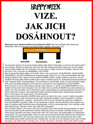 www.akademiestesti.webs.com
VIZE.
JAK JICH
DOSÁHNOUT?
Stanovení vizí je obsahem třetího kurzu Akademie štěstí. Bez vizí nemůžete nikdy dosáhnout
příslušného růstu a růst je jedním ze tří pilířů štěstí: naplnění, rovnováha, růst.
Pro stanovení jasných vizí je právě vhodné období vlády Draka. Proto byste si své vize měli ujasnit právě v
tomto období. Stanovte si jasné cíle, které vám pomůže odhalit právě Drak a pak se jen za nimi vydejte.
Hlavně nepřemýšlejte, jak moc reálné tyto vize jsou nebo ne. Moje maminka mí říkávala: „Když se chce,
tak to jde.“ Ano, u vizí není nic důležitějšího, než CHTĚNÍ.
Není to ale jen tak nějaké chtění. Je to chtění, které u vás vyvolá pocit: TO MUSÍM MÍT, TOHO MUSÍM
DOSÁHNOUT. Zde slovo MUSÍM jasně vymezuje energii, která je ve vás. Pokud cítíte MUSÍM, pak máte
potřebný základ k tomu, abyste své vize dosáhli. MUSÍM vychází z vašeho vnitřního rozhodnutí. Je to ta
největší síla, která vedla všechny velké muže a ženy k dosažení jejich cílů. Vedla takové osobnosti jako byli
např. Alexandr Veliký, Amadeus Mozart, Thomas Edison a mnohé další. Jejich cíl se tak proměnil v realitu
dříve, než jí skutečně zrealizovali. Zhmotnila se v nich právě tím, že dostala formu pomocí MUSÍM.
Musím je slovo, tj. forma, která jasně vymezuje funkci, která je v ní ukrytá. Čím silnější MUSÍM je, tím je
silnější i funkce, která vede k dosažení cíle. Jen mějte vždy na paměti, že MUSÍM musí vždy vzniknout ve
vašem nitru. Není to kalkul, není to rozhodnutí rozumu. Samozřejmě, že můžete dosáhnout i takových cílů,
které si stanovíte rozumem: např. dokončení studia, dokončení nějaké práce, abyste dostali zaplaceno
apod. To ale nejsou cíle, to jsou úkoly. To je jiná energie.
Pokud vaše činnost nevychází z MUSÍM, které vzniklo ve vašem nitru, ale z „musím“, které je vynuceno
vnějšími okolnostmi, bude vás taková činnost vždy vyčerpávat. Naopak, činnost vycházející z vnitřního
MUSÍM vás energií přímo „nakopne“. Vzpomeňte si na své chvíle, kdy jste byli zamilovaní, pobláznění.
Pokud jste MUSELI svoji lásku vidět, nic vás nezastavilo, naopak, vše vás pohánělo k tomu, abyste svoji
lásku co nejdříve viděli. Rozhodně vás to nevyčerpávalo. A nyní to porovnejte např. s tím, kdy jste museli
psát domácí úkoly. Také jste museli, ale to bylo dáno okolnostmi.
Nyní je ideální období v roce, kdy si máte své vize ujasnit. Drak vám pomůže dívat se dopředu a k vašim
vizím vás poměrně rychle nasměrovat i dovést. Větší síla již tento rok nebude. Zaměřte se tedy na své
vnitřní pocity, ponořte se do sebe a nechte své vnitřní JÁ k vám mluvit. Jen poslouchejte, nic nehodnoťte,
neposuzujte. Jen a jen poslouchejte. Vaše JÁ k vám nemusí začít hovořit hned. Může to trvat i několik dní,
týdnů, dokonce měsíců. Ale nyní je ten správný čas, kdy s tím začít. Drak povznese vaše JÁ do výšin,
odkud daleko lépe uvidíte svoji budoucnost. Využijte toho. Až vaše JÁ k vám začnete hovořit, pak vnímejte
své pocity, své vnitřní pocity. Vnímejte, jak to, co vám JÁ povídá, s vámi ladí. Pokud cítíte vnitřní soulad,
ŠTĚSTÍ
NAPLNĚNÍ ROVNOVÁHA RŮST
 