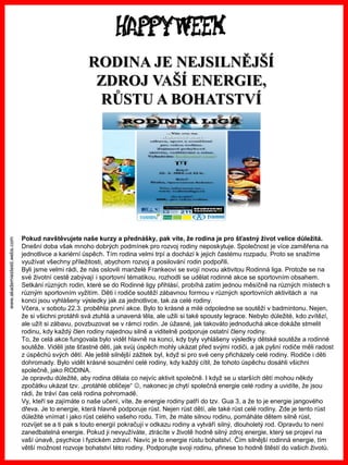 www.akademiestesti.webs.com
RODINA JE NEJSILNĚJŠÍ
ZDROJ VAŠÍ ENERGIE,
RŮSTU A BOHATSTVÍ
Pokud navštěvujete naše kurzy a přednášky, pak víte, že rodina je pro šťastný život velice důležitá.
Dnešní doba však mnoho dobrých podmínek pro rozvoj rodiny neposkytuje. Společnost je více zaměřena na
jednotlivce a kariérní úspěch. Tím rodina velmi trpí a dochází k jejich častému rozpadu. Proto se snažíme
využívat všechny příležitosti, abychom rozvoj a posilování rodin podpořili.
Byli jsme velmi rádi, že nás oslovili manželé Frankeovi se svojí novou aktivitou Rodinná liga. Protože se na
své životní cestě zabývají i sportovní tématikou, rozhodli se udělat rodinné akce se sportovním obsahem.
Setkání různých rodin, které se do Rodinné ligy přihlásí, probíhá zatím jednou měsíčně na různých místech s
různým sportovním vyžitím. Děti i rodiče soutěží zábavnou formou v různých sportovních aktivitách a na
konci jsou vyhlášeny výsledky jak za jednotlivce, tak za celé rodiny.
Včera, v sobotu 22.3. proběhla první akce. Bylo to krásné a milé odpoledne se soutěží v badmintonu. Nejen,
že si všichni protáhli svá ztuhlá a unavená těla, ale užili si také spousty legrace. Nebylo důležité, kdo zvítězí,
ale užít si zábavu, povzbuzovat se v rámci rodin. Je úžasné, jak takováto jednoduchá akce dokáže stmelit
rodinu, kdy každý člen rodiny najednou silně a viditelně podporuje ostatní členy rodiny.
To, že celá akce fungovala bylo vidět hlavně na konci, kdy byly vyhlášeny výsledky dětské soutěže a rodinné
soutěže. Viděli jste šťastné děti, jak svůj úspěch mohly ukázat před svými rodiči, a jak pyšní rodiče měli radost
z úspěchů svých dětí. Ale ještě silnější zážitek byl, když si pro své ceny přicházely celé rodiny. Rodiče i děti
dohromady. Bylo vidět krásné souznění celé rodiny, kdy každý cítil, že tohoto úspěchu dosáhli všichni
společně, jako RODINA.
Je opravdu důležité, aby rodina dělala co nejvíc aktivit společně. I když se u starších dětí mohou někdy
zpočátku ukázat tzv. „protáhlé obličeje“ , nakonec je chytí společná energie celé rodiny a uvidíte, že jsou
rádi, že tráví čas celá rodina pohromadě.
Vy, kteří se zajímáte o naše učení, víte, že energie rodiny patří do tzv. Gua 3, a že to je energie jangového
dřeva. Je to energie, která hlavně podporuje růst. Nejen růst dětí, ale také růst celé rodiny. Zde je tento růst
důležité vnímat i jako růst celého vašeho rodu. Tím, že máte silnou rodinu, pomáháte dětem silně růst,
rozvíjet se a ti pak s touto energií pokračují v odkazu rodiny a vytváří silný, dlouholetý rod. Opravdu to není
zanedbatelná energie. Pokud ji nevyužíváte, ztrácíte v životě hodně silný zdroj energie, který se projeví na
vaší únavě, psychice i fyzickém zdraví. Navíc je to energie růstu bohatství. Čím silnější rodinná energie, tím
větší možnost rozvoje bohatství této rodiny. Podporujte svoji rodinu, přinese to hodně štěstí do vašich životů.
 