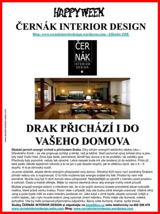 www.akademiestesti.webs.com
DRAK PŘICHÁZÍ I DO
VAŠEHO DOMOVA
Období jarních energií vrcholí s příchodem Draka. Díky silným energiím letošního vládce roku –
Dřevěného Koně – se vše projevuje rychleji a silněji, než je běžné. Stačí porovnat vývoj loňské zimy a jara,
kdy vládl Vodní Had. Zima byla šedá, zamračená, téměř bez slunce a to se protáhlo i do začátku jara.
Přechody byly pozvolné, nebyly tak výrazné. Letos naopak bude mít vše tendenci jít do extrémů. Proto již
také padlo několik teplotních rekordů a to ne jen o pár desetin stupňů, jak to většinou bývá, ale o 4 – 6
stupňů. A to je obrovský rozdíl.
Je proto důležité, abyste těmto energiím přizpůsobili svůj domov. Dřevěný Kůň navíc nyní posilněný Drakem
přináší velkou sílu a rozpínavost. O to hůře můžeme tyto energie snášet my lidé. Prostor by nám měl
pomáhat. Musíte svůj byt či dům tomuto stavu přizpůsobit. Nejdůležitější je vytvořit v interiéru pocit prostoru
a volnosti. Často a hodně větrejte. Mějte co nejvíce otevřená okna, aby energie mohly volně proudit.
Můžete propojit energie externí s interiérem tak, že si do svých domovů budete pravidelně dávat rozkvetlé
rostliny, které právě venku kvetou. Pozor však v případě, kdy vás budou silné energie unavovat. Vládne silný
Jang a proto byste měli ve svém interiéru posilovat Jin. Jako když v zimě topíte, abyste vyrovnali vnější a
vnitřní teplotu, tak i nyní musíte externí Jang vyrovnat Jinem interiéru. Proto mějte vše tlumené, měkké,
pohodlné. Vše by mělo prospívat příjemnému odpočinku. Barvy volte tlumené, matné, spíše tmavé.
ČERNÁK INTERIOR DESIGN
Blog: www.cernakinteriordesign.wordpress.com - klikněte ZDE
Služby ČERNÁK INTERIOR DESIGN si objednejte na dasa@byu.cz nebo telefonicky na 602 556 479
www.cernakinteriordesign.webs.com, Blog: www.cernakinteriordesign.wordpress.com
 