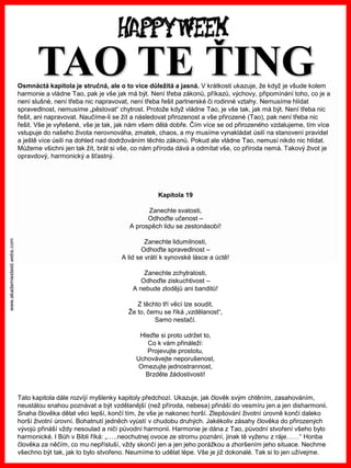 www.akademiestesti.webs.com
Osmnáctá kapitola je stručná, ale o to více důležitá a jasná. V krátkosti ukazuje, že když je všude kolem
harmonie a vládne Tao, pak je vše jak má být. Není třeba zákonů, příkazů, výchovy, připomínání toho, co je a
není slušné, není třeba nic napravovat, není třeba řešit partnerské či rodinné vztahy. Nemusíme hlídat
spravedlnost, nemusíme „pěstovat“ chytrost. Protože když vládne Tao, je vše tak, jak má být. Není třeba nic
řešit, ani napravovat. Naučíme-li se žít a následovat přirozenost a vše přirozené (Tao), pak není třeba nic
řešit. Vše je vyřešené, vše je tak, jak nám všem dělá dobře. Čím více se od přirozeného vzdalujeme, tím více
vstupuje do našeho života nerovnováha, zmatek, chaos, a my musíme vynakládat úsilí na stanovení pravidel
a ještě více úsilí na dohled nad dodržováním těchto zákonů. Pokud ale vládne Tao, nemusí nikdo nic hlídat.
Můžeme všichni jen tak žít, brát si vše, co nám příroda dává a odmítat vše, co příroda nemá. Takový život je
opravdový, harmonický a šťastný.
Kapitola 19
Zanechte svatosti,
Odhoďte učenost –
A prospěch lidu se zestonásobí!
Zanechte lidumilnosti,
Odhoďte spravedlnost –
A lid se vrátí k synovské lásce a úctě!
Zanechte zchytralosti,
Odhoďte ziskuchtivost –
A nebude zlodějů ani banditů!
Z těchto tří věcí lze soudit,
Že to, čemu se říká „vzdělanost“,
Samo nestačí.
Hleďte si proto udržet to,
Co k vám přináleží:
Projevujte prostotu,
Uchovávejte neporušenost,
Omezujte jednostrannost,
Brzděte žádostivosti!
Tato kapitola dále rozvíjí myšlenky kapitoly předchozí. Ukazuje, jak člověk svým chtěním, zasahováním,
neustálou snahou poznávat a být vzdělanější (než příroda, nebesa) přináší do vesmíru jen a jen disharmonii.
Snaha člověka dělat věci lepší, končí tím, že vše je nakonec horší. Zlepšování životní úrovně končí daleko
horší životní úrovní. Bohatnutí jedněch vyústí v chudobu druhých. Jakékoliv zásahy člověka do přirozených
vývojů přináší vždy nesoulad a ničí původní harmonii. Harmonie je dána z Tao, původní stvoření všeho bylo
harmonické. I Bůh v Bibli říká: „…..neochutnej ovoce ze stromu poznání, jinak tě vyženu z ráje……“ Honba
člověka za něčím, co mu nepřísluší, vždy skončí jen a jen jeho porážkou a zhoršením jeho situace. Nechme
všechno být tak, jak to bylo stvořeno. Neumíme to udělat lépe. Vše je již dokonalé. Tak si to jen užívejme.
TAO TE ŤING
 