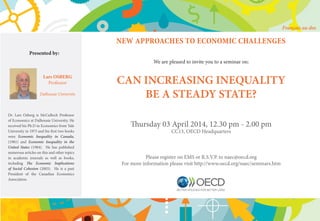 NEW APPROACHES TO ECONOMIC CHALLENGES
We are pleased to invite you to a seminar on:
CAN INCREASING INEQUALITY
BE A STEADY STATE?
Thursday 03 April 2014, 12.30 pm - 2.00 pm
CC13, OECD Headquarters
Please register on EMS or R.S.V.P. to naec@oecd.org
For more information please visit http://www.oecd.org/naec/seminars.htm
Presented by:
Lars OSBERG
Professor
Dalhousie University
Dr. Lars Osberg is McCulloch Professor
of Economics at Dalhousie University. He
received his Ph.D in Economics from Yale
University in 1975 and his first two books
were Economic Inequality in Canada,
(1981) and Economic Inequality in the
United States (1984). He has published
numerous articles on this and other topics
in academic journals as well as books,
including The Economic Implications
of Social Cohesion (2003). He is a past
President of the Canadian Economics
Association.
Français au dos
 