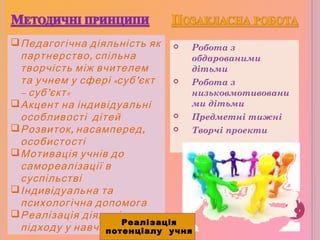  Робота з
обдарованими
дітьми
 Робота з
низьковмотивовани
ми дітьми
 Предметні тижні
 Творчі проекти
Педагогічна діяльність як
,партнерство спільна
творчість між вчителем
«та учнем у сфері суб’єкт
– суб’ »єкт
Акцент на індивідуальні
особливості дітей
 , ,Розвиток насамперед
особистості
Мотивація учнів до
самореалізації в
суспільстві
Індивідуальна та
психологічна допомога
Реалізація діяльнісного
підходу у навчанні
Реалізація
потенціалу учня
 