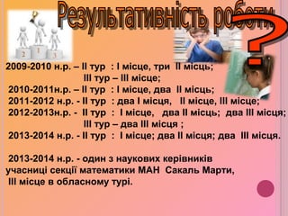 2009-2010 н.р. – II тур : I місце, три II місць;
III тур – III місце;
2010-2011н.р. – II тур : I місце, два II місць;
2011-2012 н.р. - II тур : два I місця, II місце, III місце;
2012-2013н.р. - II тур : I місце, два II місць; два III місця;
III тур – два III місця ;
2013-2014 н.р. - II тур : І місце; два ІІ місця; два ІІІ місця.
2013-2014 н.р. - один з наукових керівників
учасниці секції математики МАН Сакаль Марти,
III місце в обласному турі.
 