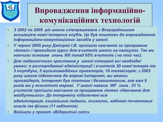 Впровадження інформаційно-
комунікаційних технологій
• З 2002 по 2009 рік школа співпрацювала з Всеукраїнською
асоціацією комп’ютерних клубів. Це був поштовх до впровадження
інформаційно-комунікаційних засобів у школі.
• У червні 2005 року Джігірей І.В. пройшла навчання за програмою
«Інтел» і проводила курси для вчителів школи на канікулах. Так ми
навчили основам знань ІКК понад 65% вчителів ( на той час).
• Для педагогічного зростання у школі створені всі необхідні
умови: в розпорядженні адміністрації і вчителів 20 комп’ютерів та
3 ноутбуки, 5 мультимедійних проекторів, 10 телевізорів; з 2003
року школа підключена до мережі Інтернет, ми міняли
провайдерів, Інтернет був платним і безкоштовним, але вже 9
років ми у всесвітній мережі. У школі наявна WF зона , 51 %
учителів пройшли навчання за програмою «Інтел «Навчання для
майбутнього». До Інтернету підключені вся
адміністрація, соціальний педагог, психолог, кабінет початкових
класів та фізики (11 кабінетів)
• Ввійшли у проект «Відкритий світ»
 