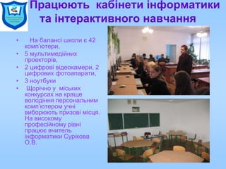 Працюють кабінети інформатики
та інтерактивного навчання
• На балансі школи є 42
комп’ютери,
• 5 мультимедійних
проекторів,
• 2 цифрові відеокамери, 2
цифрових фотоапарати,
• 3 ноутбуки
• Щорічно у міських
конкурсах на краще
володіння персональним
комп’ютером учні
виборюють призові місця.
На високому
професійному рівні
працює вчитель
інформатики Сурікова
О.В.
 