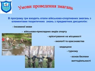 В програму гри входять етапи військово-спортивних змагань з
елементами теоретичних знань з предметних дисциплін:
- іноземної мови
- військово-прикладних видів спорту
- орієнтування на місцевості
- екології та краєзнавства
-медицини
- туризму
- основ безпеки
життєдіяльності
 