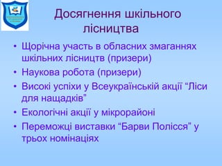 Досягнення шкільного
лісництва
• Щорічна участь в обласних змаганнях
шкільних лісництв (призери)
• Наукова робота (призери)
• Високі успіхи у Всеукраїнській акції “Ліси
для нащадків”
• Екологічні акції у мікрорайоні
• Переможці виставки “Барви Полісся” у
трьох номінаціях
 
