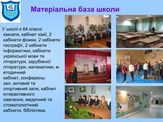 Матеріальна база школи
У школі є 64 класні
кімнати, кабінет хімії, 2
кабінети фізики, 2 кабінети
географії, 2 кабінети
інформатики, кабінети
української мови та
літератури, зарубіжної
літератури, математики, м
етодичний
кабінет, конференц-
зал, актовий та
спортивний зали, кабінет
інтерактивного
навчання, медичний та
стоматологічний
кабінети, бібліотека.
 