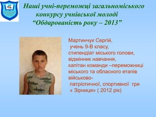 Наші учні-переможці загальноміського
конкурсу учнівської молоді
“Обдарованість року – 2013”
Мартинчук Сергій,
учень 9-В класу,
стипендіат міського голови,
відмінник навчання,
капітан команди –переможниці
міського та обласного етапів
військово-
патріотичної, спортивної гри
« Зірниця» ( 2012 рік)
 