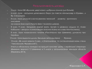 o 5 клас. Урок-КВК «Відчиняє двері казка з добрими очима» (для батьків).
o 6 клас. Урок - засідання детективного бюро (за повістю «Митькозавр із Юрківки…»
Яр. Стельмаха).
o 8 клас. Урок-дискусія із застосуванням технології розвитку критичного
мислення
(за казкою Бакснорта Траута «Іван і тюленяча шкіра»).
o 8 клас, 9 клас. Засідання творчої групи. Зустріч із цікавими людьми (п. Лілею
Кобільник – автором та виконавцем власних пісень на слова Ліни Костенко).
o 8 клас. Урок позакласного читання «Пам'ятаємо про Шевченка, думаємо про
Україну».
10 клас. Урок відкритих думок. Еволюція світогляду Івана Франка.
o 10 клас. «Як много важить Слово…» (Узагальнення та систематизація знань з теми
“Лексикологія. Фразеологія”).
o Участь в обласному конкурсі на кращий конспект уроку з української літератури
«Вивчення творчості Т.Г.Шевченка в 9 класі» у загальноосвтніх закладах області»
(березень-2014).
Фаринович С.Р.
 