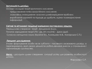 Актуальність досвіду.
Основні складові теорії критичного мислення:
- представлення типів самостійного мислення;
- можливість знаходження власних шляхів вирішення проблем;
- вироблення стратегій та підходів до здобуття, оцінки та використання
інформації.
Світові та вітчизняні тенденції вирішення поставлених завдань.
Передумова створення теорії - Бенджамін Блум.
Початок зародження теорії (70-і рр. ХХ століття) - Джон Дьюї.
Сучасна методична наука (Крайня М.І., Кузнецова М.В., Канарська С.П.)
Предмет дослідження:
Умови формування особи не як суб'єкта – пасивного засвоювача досвіду, а
перетворювача, який своєю діяльністю робить великий внесок у становлення і
гармонізацію суспільства.
Мета - дослідити шляхи створення ситуації успіху для розвитку особистості
дитини.
Фаринович С.Р.
 