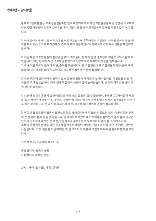 2013년도 감사(안)
올해로 5년째를 맡는 우주살림협동조합 빈고에 함께해주고 계신 조합원분들과 늘 앞장서 수고해주
시는 활동가분들의 노고에 감사드립니다. 지난 1년 동안의 회계감사의 결과를 다음과 같이 보고합
니다.
1. 회계정리및 관리가 잘 되고 있음을 확인하였습니다. 170여명의 조합원이 서로를 신뢰하며 출자/
이용하고 있는 빈고의 회계기록 및 관리가 매우 꼼꼼하면서도 명쾌하게 관리되고 있음을 확인하였
습니다.
2. 지난해 빈고 조합원들의 출자금 납부가 크게 늘어, 현재 자산 중 출자금의 비율이 60%가량이 되
었습니다. 이는 빈고의 자산 구조가 긍정적이고 안정적으로 자리잡고 있음을 말해줍니다.
그러나 이를 자세히 들여다 보면, 출자를 한번이라도 한 조합원은 전체 조합원들의 절반 밖에 되지
않았습니다. 조합원들의 주도적이고 적극적인 참여가 여전히 절실합니다.
3. 작년 총회에 결정되어 시행되고 있는 공통체 통장의 예치금과 늘어난 출자금. 적립금들로 총 예
치금이 크게 늘었습니다. 이로 인해 차입금의 상환이 많이 늘어났습니다. 빈고의 재무 건전성이 크
게 향상되었습니다.
4. 지난해 빙고의 공동체 공간이용으로 새로 생긴 집들은 많지 않았지만, 올해엔 그 2배이상의 새로
운 공간 계약이 예상됩니다. 그리고, 다양한 방식으로 빈고와 관계를 맺고자하는 움직임들도 생겨나
고 있는 추세입니다. 빈고 차원의 고민과 준비. 조합원들의 참여와 관심이 필요합니다.
5. 빈고의 활동가들의 활동비를 현실적으로 상향조정하여 지출할 수 있었던 점이 지난해 조합 운영
의 큰 성과라 할 수 있을 것 같습니다. 상대적으로 사업비와 이자비용을 줄이면서 총 지출의 규모는
전기와 비슷하게 유지한 것 또한, 안정적으로 조합운영이 잘되었다고 평가 할 수 있겠습니다.
조합의 안정적인 운영을 위한 빈고 활동가들의 활동비 책정은 지금보다 더욱 늘어나야함은 당연한
사실입니다. 그 첫 걸음을 지난해 떼었고, 앞으로도 이 부분에 조합원 모두의 관심과 애정이 필요합
니다.
지난해 모두, 수고 많으셨습니다.
존경합니다. 활동가 분들.
사랑합니다 조합원 분들.
감사 : 테아 (심수림), 매콩 (고헌)
１５
 
