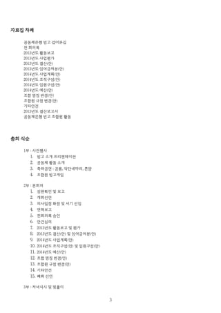 자료집 차례
공동체은행 빙고 걸어온길
전 회의록
2013년도 활동보고
2013년도 사업평가
2013년도 결산(안)
2013년도 잉여금처분(안)
2014년도 사업계획(안)
2014년도 조직구성(안)
2014년도 임원구성(안)
2014년도 예산(안)
조합 명칭 변경(안)
조합원 규정 변경(안)
기타안건
2013년도 결산보고서
공동체은행 빈고 조합원 활동
총회 식순
1부 : 사전행사
1. 빙고 소개 프리젠테이션
2. 공동체 활동 소개
3. 축하공연 : 공룡, 악단네마리, 혼양
4. 조합원 빙고게임
2부 : 본회의
1. 성원확인 및 보고
2. 개회선언
3. 의사일정 확정 및 서기 선임
4. 연혁보고
5. 전회의록 승인
6. 안건심의
7. 2013년도 활동보고 및 평가
8. 2013년도 결산(안) 및 잉여금처분(안)
9. 2014년도 사업계획(안)
10. 2014년도 조직구성(안) 및 임원구성(안)
11. 2014년도 예산(안)
12. 조합 명칭 변경(안)
13. 조합원 규정 변경(안)
14. 기타안건
15. 폐회 선언
3부 : 저녁식사 및 뒷풀이
３
 