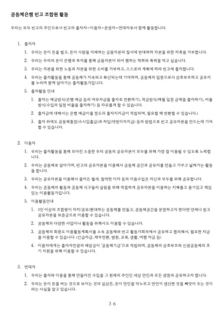 공동체은행 빈고 조합원 활동
우리는 모두 빈고의 주인으로서 빈고의 출자자=이용자=운영자=연대자로서 함께 활동합니다.
1. 출자자
1. 우리는 돈이 돈을 벌고, 돈이 사람을 지배하는 금융자본의 질서에 반대하며 자본을 위한 저축을 거부합니다.
2. 우리는 우리의 돈이 은행과 투자를 통해 금융자본이 되어 행하는 착취와 폭력을 막고 싶습니다.
3. 우리는 자본을 위한 노동과 자본을 위한 소비를 거부하고, 스스로의 계획에 따라 빈고에 출자합니다.
4. 우리는 출자활동을 통해 공동체가 지속되고 확산되는데 기여하며, 공동체의 일원으로서 상호부조하고 공유지
를 누리며 함께 살아가는 출자활동가입니다.
5. 출자활동 안내
1. 출자는 예금방식(은행 예금 등의 여유자금을 출자로 전환하기), 적금방식(매월 일정 금액을 출자하기), 비율
방식(수입의 일정 비율을 출자하기) 등 자유롭게 할 수 있습니다.
2. 출자금에 대해서는 은행 예금이율 정도의 출자지지금이 적립되며, 필요할 때 반환할 수 있습니다.)
3. 출자 외에도 공동체통장(수시입출금)과 차입(약정이자지급) 등의 방법으로 빈고 공유자본을 만드는데 기여
할 수 있습니다.
2. 이용자
1. 우리는 출자활동을 통해 모아진 소중한 우리 공동의 공유자본이 모두를 위해 가장 잘 이용될 수 있도록 노력합
니다.
2. 우리는 공동체로 살아가며, 빈고의 공유자본을 이용해서 공동체 공간과 공유지를 만들고 가꾸고 넓혀가는 활동
을 합니다.
3. 우리는 공유자본을 이용해서 줄어든 월세, 절약한 이자 등의 이용수입은 자신과 모두를 위해 공유합니다.
4. 우리는 공동체의 활동과 공동체 식구들의 살림을 위해 적절하게 공유자본을 이용하는 지혜롭고 용기있고 책임
있는 이용활동가입니다.
5. 이용활동안내
1. 3인 이상의 조합원이 자치/공유/환대하는 공동체를 만들고, 공동체공간을 운영하고자 한다면 언제나 빙고
공유자본을 보증금으로 이용할 수 있습니다.
2. 공동체의 다양한 사업이나 활동을 위해서도 이용할 수 있습니다.
3. 공동체의 회원도 이용활동계획서를 소속 공동체와 빈고 활동가회의에서 공유하고 협의해서, 필요한 자금
을 이용할 수 있습니다. (긴급자금, 채무전환, 병원, 교육, 생활, 여행 자금 등)
4. 이용자에게는 출자자만큼의 배당금이 ‘공동체기금’으로 적립되며, 공동체의 상호부조와 신생공동체의 초
기 지원을 위해 이용할 수 있습니다.
3. 연대자
1. 우리는 출자와 이용을 통해 만들어진 수입을 그 원래의 주인인 세상 만인과 모든 생명과 공유하고자 합니다.
2. 우리는 돈이 돈을 버는 것으로 보이는 것의 실상은, 돈이 만인을 억누르고 만인이 생산한 것을 빼앗아 오는 것이
라는 사실을 알고 있습니다.
３６
 