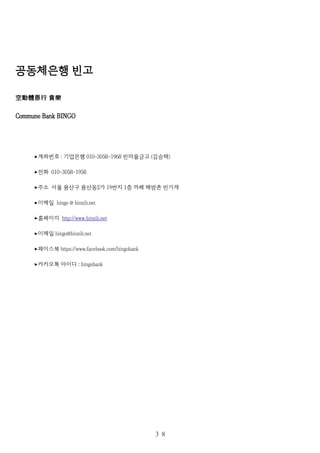 공동체은행 빈고
空動體恩行 貧樂
Commune Bank BINGO
계좌번호▸ : 기업은행 010-3058-1968 빈마을금고 (김승택)
전화▸ 010-3058-1958
주소 서울 용산구 용산동▸ 2가 19번지 1층 까페 해방촌 빈가게
이메일▸ bingo @ binzib.net
홈페이지▸ http://www.binzib.net
이메일▸ bingo@binzib.net
페이스북▸ https://www.facebook.com/bingobank
카카오톡 아이디▸ : bingobank
３８
 