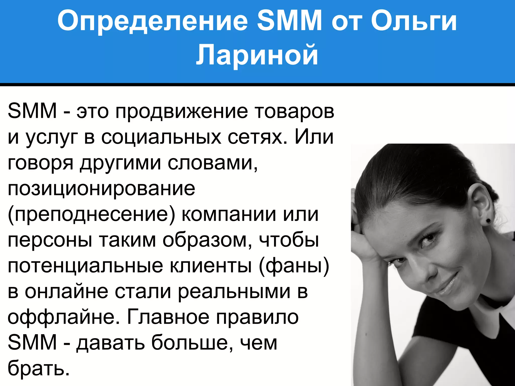 Определение SMM от Ольги
Лариной
SMM - это продвижение товаров
и услуг в социальных сетях. Или
говоря другими словами,
позиционирование
(преподнесение) компании или
персоны таким образом, чтобы
потенциальные клиенты (фаны)
в онлайне стали реальными в
оффлайне. Главное правило
SMM - давать больше, чем
брать.
 