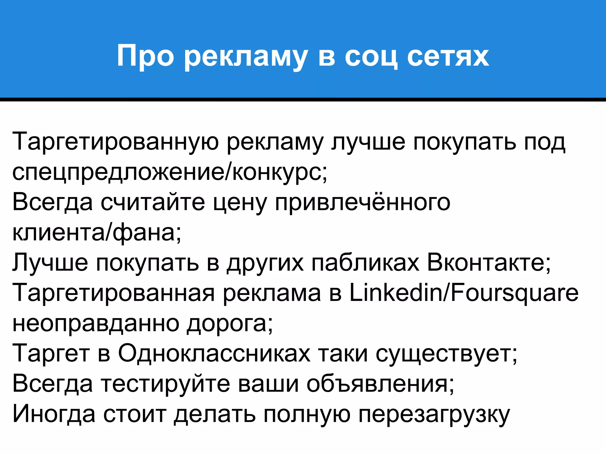 Про рекламу в соц сетях
Таргетированную рекламу лучше покупать под
спецпредложение/конкурс;
Всегда считайте цену привлечённого
клиента/фана;
Лучше покупать в других пабликах Вконтакте;
Таргетированная реклама в Linkedin/Foursquare
неоправданно дорога;
Таргет в Одноклассниках таки существует;
Всегда тестируйте ваши объявления;
Иногда стоит делать полную перезагрузку
 
