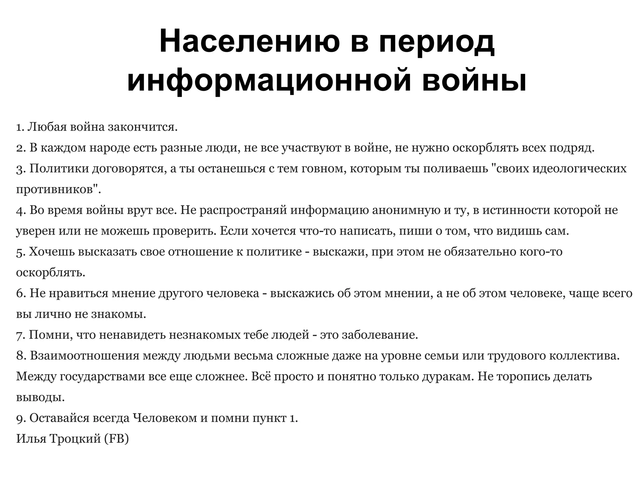 Населению в период
информационной войны
1. Любая война закончится.
2. В каждом народе есть разные люди, не все участвуют в войне, не нужно оскорблять всех подряд.
3. Политики договорятся, а ты останешься с тем говном, которым ты поливаешь "своих идеологических
противников".
4. Во время войны врут все. Не распространяй информацию анонимную и ту, в истинности которой не
уверен или не можешь проверить. Если хочется что-то написать, пиши о том, что видишь сам.
5. Хочешь высказать свое отношение к политике - выскажи, при этом не обязательно кого-то
оскорблять.
6. Не нравиться мнение другого человека - выскажись об этом мнении, а не об этом человеке, чаще всего
вы лично не знакомы.
7. Помни, что ненавидеть незнакомых тебе людей - это заболевание.
8. Взаимоотношения между людьми весьма сложные даже на уровне семьи или трудового коллектива.
Между государствами все еще сложнее. Всё просто и понятно только дуракам. Не торопись делать
выводы.
9. Оставайся всегда Человеком и помни пункт 1.
Илья Троцкий (FB)
 