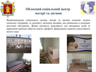 Функціонування соціального центру матері та дитини дозволяє надати
соціальну підтримку та допомогу молодим матерям, що опинилися в складних
життєвих обставинах. Жінки матимуть можливості для виховання дітей та
вирішення проблем набуття освіти, професії, формування навичок самостійного
життя тощо
Обласний соціальний центр
матері та дитини
 