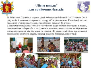 “Літня школа”
для прийомних батьків
За ініціативи Служби у справах дітей облдержадміністрації 24-27 серпня 2013
року на базі дитячого оздоровчого центру «Северянин» (смт. Кирилівка) вперше
проведено «Літню школу» для 33 прийомних батьків з 29 дітьми.
З батьками проводились тренінги та семінари щодо проявів насильства в родині,
попередження та боротьби зі шкідливими звичками, налагодження та збереження
взаємопорозуміння між батьками та дітьми. До уваги дітей були представлені
різноманітні конкурси, квести, майстер-класи та розважальні програми
 