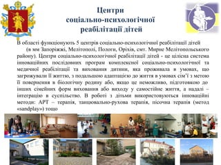 В області функціонують 5 центрів соціально-психологічної реабілітації дітей
(в мм Запоріжжі, Мелітополі, Пологи, Оріхів, смт. Мирне Мелітопольського
району). Центри соціально-психологічної реабілітації дітей - це цілісна система
інноваційних послідовних програм комплексної соціально-психологічної та
медичної реабілітації та виховання дитини, яка проживала в умовах, що
загрожували її життю, з подальшою адаптацією до життя в умовах сім’ї з метою
її повернення в біологічну родину або, якщо це неможливо, підготовкою до
інших сімейних форм виховання або виходу у самостійне життя, а надалі –
інтеграцію в суспільство. В роботі з дітьми використовуються інноваційні
методи: АРТ – терапія, танцювально-рухова терапія, пісочна терапія (метод
«sandplay») тощо
Центри
соціально-психологічної
реабілітації дітей
 