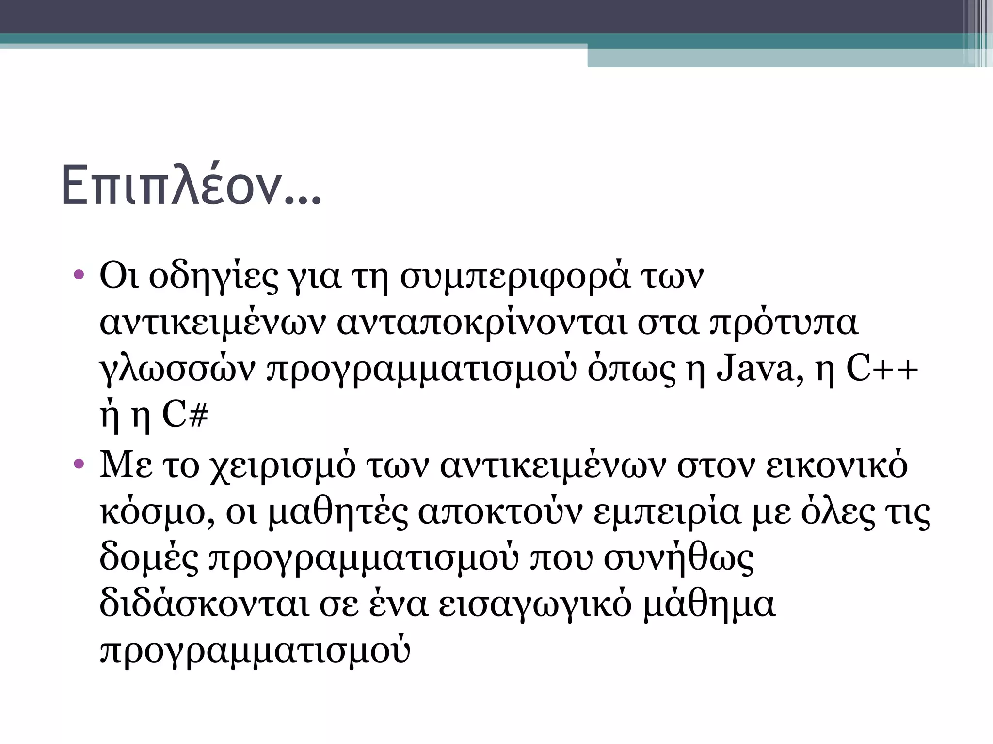 Επιπλέον…
• Οι οδηγίες για τη συμπεριφορά των
αντικειμένων ανταποκρίνονται στα πρότυπα
γλωσσών προγραμματισμού όπως η Java, η C++
ή η C#
• Με το χειρισμό των αντικειμένων στον εικονικό
κόσμο, οι μαθητές αποκτούν εμπειρία με όλες τις
δομές προγραμματισμού που συνήθως
διδάσκονται σε ένα εισαγωγικό μάθημα
προγραμματισμού
 