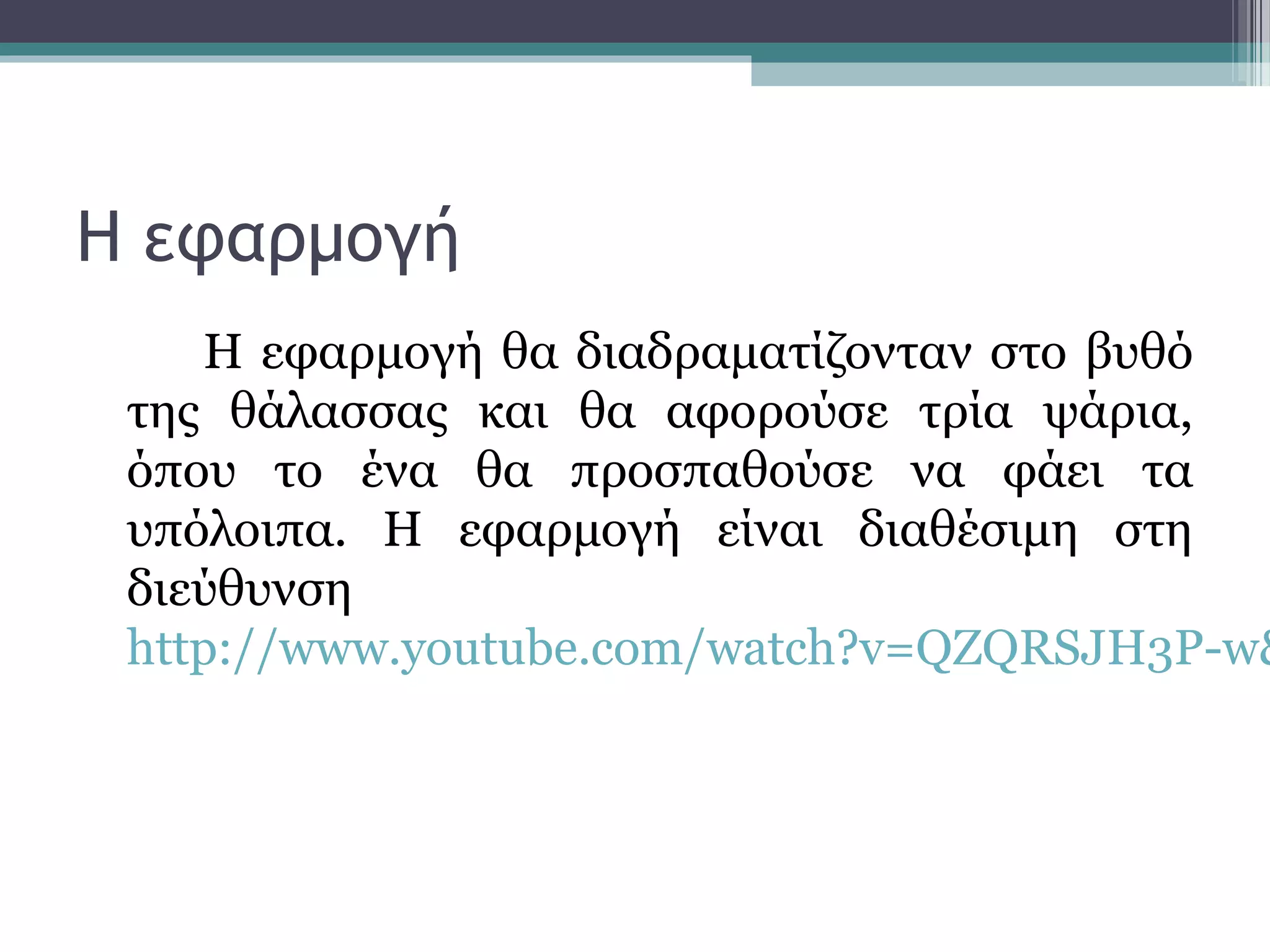 Η εφαρμογή
Η εφαρμογή θα διαδραματίζονταν στο βυθό
της θάλασσας και θα αφορούσε τρία ψάρια,
όπου το ένα θα προσπαθούσε να φάει τα
υπόλοιπα. Η εφαρμογή είναι διαθέσιμη στη
διεύθυνση
http://www.youtube.com/watch?v=QZQRSJH3P-w&
 