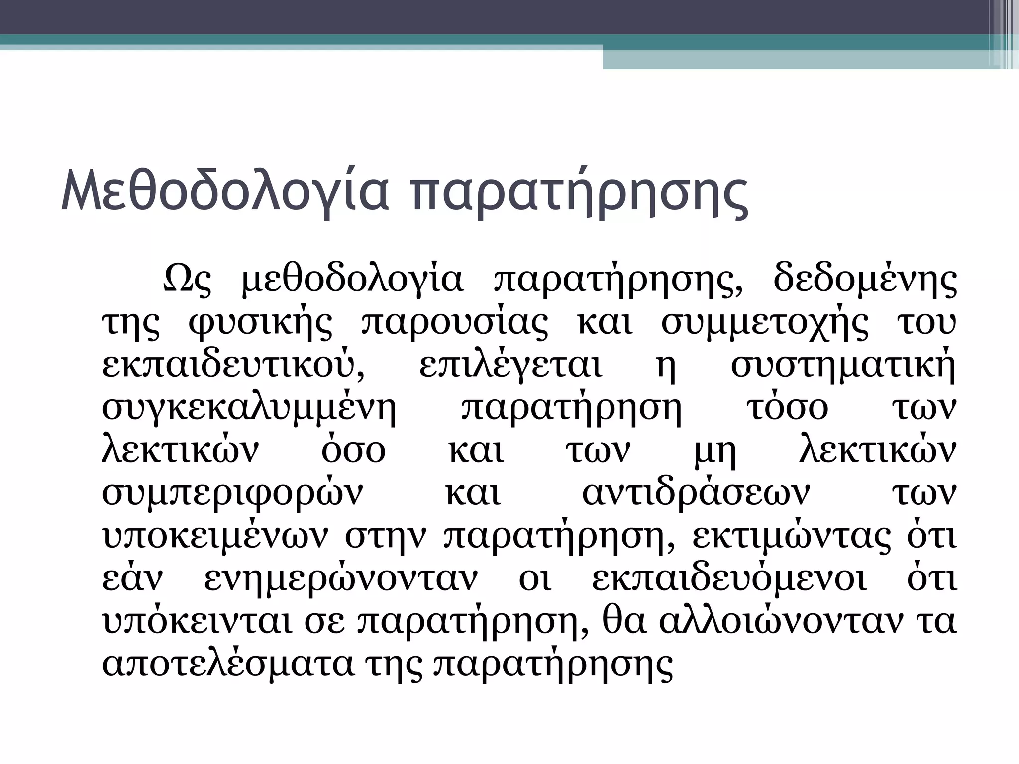 Μεθοδολογία παρατήρησης
Ως μεθοδολογία παρατήρησης, δεδομένης
της φυσικής παρουσίας και συμμετοχής του
εκπαιδευτικού, επιλέγεται η συστηματική
συγκεκαλυμμένη παρατήρηση τόσο των
λεκτικών όσο και των μη λεκτικών
συμπεριφορών και αντιδράσεων των
υποκειμένων στην παρατήρηση, εκτιμώντας ότι
εάν ενημερώνονταν οι εκπαιδευόμενοι ότι
υπόκεινται σε παρατήρηση, θα αλλοιώνονταν τα
αποτελέσματα της παρατήρησης
 