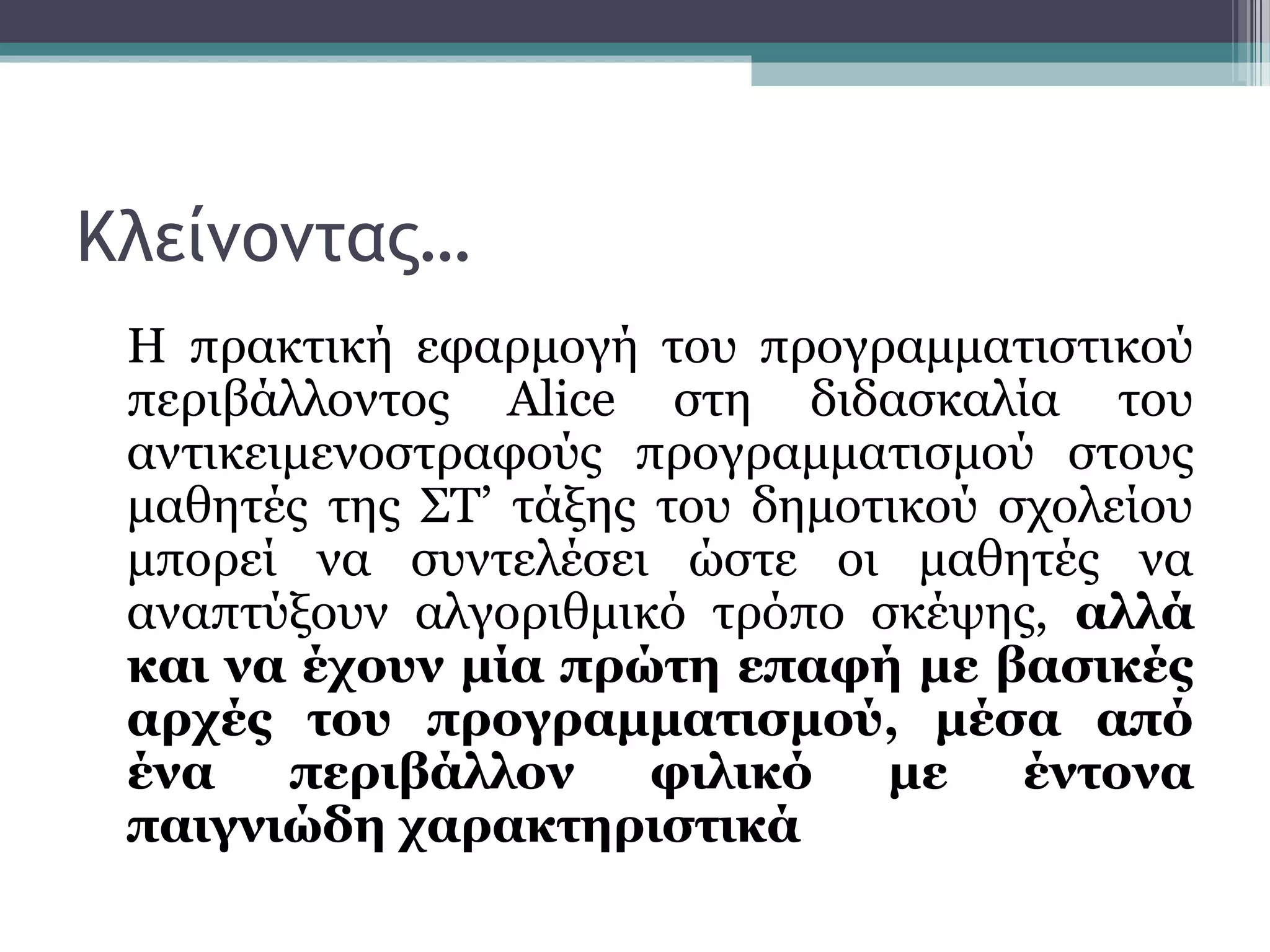 Κλείνοντας…
Η πρακτική εφαρμογή του προγραμματιστικού
περιβάλλοντος Alice στη διδασκαλία του
αντικειμενοστραφούς προγραμματισμού στους
μαθητές της ΣΤ’ τάξης του δημοτικού σχολείου
μπορεί να συντελέσει ώστε οι μαθητές να
αναπτύξουν αλγοριθμικό τρόπο σκέψης, αλλά
και να έχουν μία πρώτη επαφή με βασικές
αρχές του προγραμματισμού, μέσα από
ένα περιβάλλον φιλικό με έντονα
παιγνιώδη χαρακτηριστικά
 