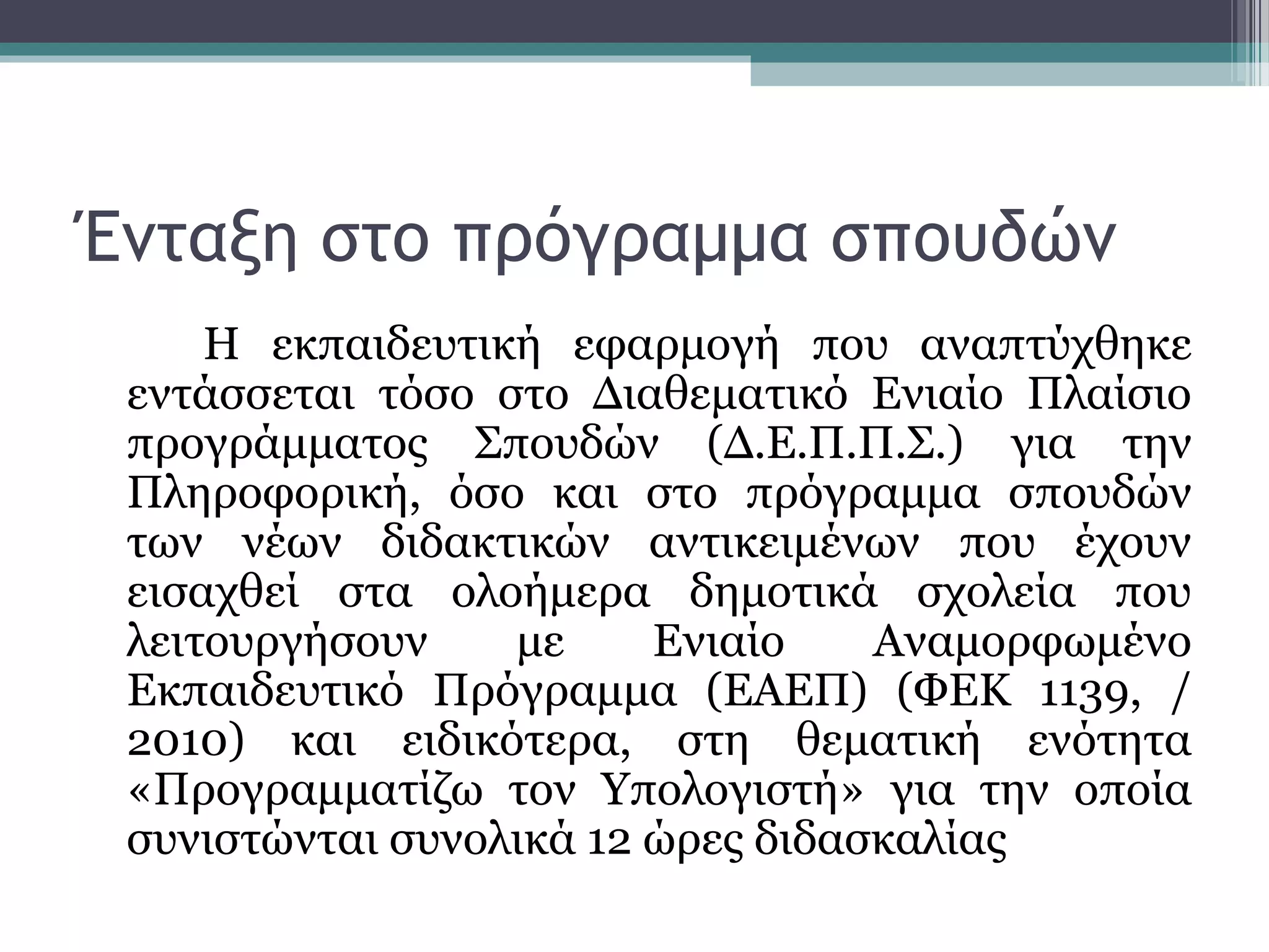 Ένταξη στο πρόγραμμα σπουδών
Η εκπαιδευτική εφαρμογή που αναπτύχθηκε
εντάσσεται τόσο στο Διαθεματικό Ενιαίο Πλαίσιο
προγράμματος Σπουδών (Δ.Ε.Π.Π.Σ.) για την
Πληροφορική, όσο και στο πρόγραμμα σπουδών
των νέων διδακτικών αντικειμένων που έχουν
εισαχθεί στα ολοήμερα δημοτικά σχολεία που
λειτουργήσουν με Ενιαίο Αναμορφωμένο
Εκπαιδευτικό Πρόγραμμα (ΕΑΕΠ) (ΦΕΚ 1139, /
2010) και ειδικότερα, στη θεματική ενότητα
«Προγραμματίζω τον Υπολογιστή» για την οποία
συνιστώνται συνολικά 12 ώρες διδασκαλίας
 